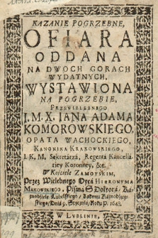 Kazanie Pogrzebne : Ofiara Oddana Na Dwoch Gorach Wydatnych, Wystawiona Na Pogrzebie, [...] I. M. X. Iana Adama Komorowskiego, Opata Wąchockiego, Kanonika Krakowskiego, I. K. M. Sekretarza [...]. W Kościele Zamoyskim, Przez Wielebnego Oyca Hieronyma Makowskiego [...], Dnia 9. Stycznia, Roku P. 1648