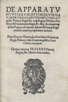 De Apparatv Nvptiarvm Optimorvm Maximorvm Sigismvndi Secvndi Avgusti, Polonię Regis &c. atq[ue] Reginę Elisabes, Ferdinandi Romanorum Regis &c. filię. de aduentuq[ue] ipsius Reginę ad nuptias, splendissimoq[ue] Regis occursu, carmen properatum authore. Petro Royzio Maureo [...]. : Optimę maximę Elisabe Polonię Reginę &c librum dicat author