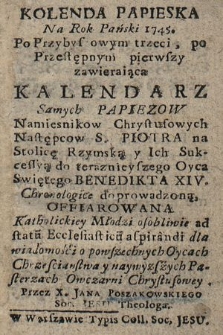 Kolenda Papieska Na Rok Pański 1745 : Po Przybyszowym trzeci, po Przestępnym pierwszy, zawieraiąca Kalendarz Samych Papiezow Namiesnikow Chrystusowych Następcow S. Piotra na Stolicę Rzymską y Ich Sukcessyą do teraznieyszego Oyca Swiętego Benedikta XIV. Chronologice doprowadzoną, Offiarowana Katholickiey Młodzi osobliwie ad statu[m] Ecclesiasticu[m] aspirandi dla wiadomości o powszechnych Oycach Chrześciaństwa y naywyzszych Pasterzach Owczarni Chrystusowey