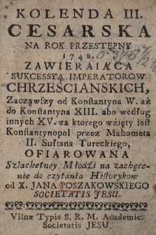 Kolenda III. Cesarska Na Rok Przestępny 1748 : Zawieraiąca Sukcessyą Imperatorow Chrzescianskich, Zacząwszy od Konstantyna W. aż do Konstantyna XIII. abo według innych XV. za ktorego wźięty iest Konstantynopol przez Mahometa II. Sułtana Tureckiego, Ofiarowana Szlachetney Młodźi na zachęcenie do czytania Historykow od X. Jana Poszakowskiego Societatis Jesu