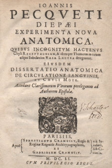 Ioannis Pecqveti Diepæi Experimenta Nova Anatomica : Qvibvs Incognitvm Hactenvs Chyli Receptaculum, & ab eo per Thoracem in ramos usque Subclavios Vasa Lactea deteguntur ; Eivsdem Dissertatio Anatomica De Circvlatione Sangvinis, Et Chyli Motu. Accedunt Clarissimorum Virorum perelegantes ad Authorem Epistolæ