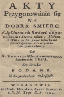 Akty Przygotowania się Na Dobrą Smierć : Kapłanom na Smierć disponuiącym, Starym także, Słabym i tym co się sami z daleka na śmierć gotuią, do używania potrzebne