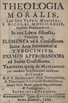 Theologia Moralis [...] F. Nicolai Moscicensis, [...] In tres Libros distincta : Videlicet in Elementa ad S. Confessiones, Sacræ Artis Pœnitentiariæ Tyrocinivm, Examen Approbandoru[m] ad Sacras Confessiones. Tractatvs quoq[ue] de Matrimonio per modum Supplementi annexus