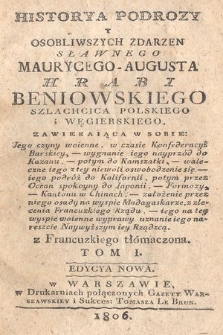 Historya podrozy y osobliwszych zdarzeń sławnego Maurycego-Augusta hrabi Beniowskiego szlachcica polskiego i węgierskiego, zawieraiąca w sobie jego czyny woienne w czasie konfederacyi barskiey, wygnanie iego nayprzód do Kazanu, potym do Kamszatki, waleczne iego z tey niewoli oswobodzenie się, iego podróż do Kalifornii, potym przez Ocean Spokoyny do Japonii, Formozy, Kantonu w Chinach, założenie przez niego osady na wyspie Madagaskarze, z zlecenia francuzkiego rządu, iego na tey wyspie woienne wyprawy, uznanie iego nareszcie najwyższym iey rządzcą. T. 1