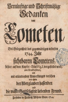 Vernünftige und Schriftmäßige Gedanken von Cometen : Bei Gelegenheit des gegenwärtigen in diesem 1744. Jahr sichtbaren Cometens, so hier auf dem Kupfer-Titul Fig. I. vorgestellet wird zum Druck befördert, und mit erläutrenden Anmerkungen versehen von einem den Aberglauben hassenden und die wahre Gottseligkeit liebenden Freund