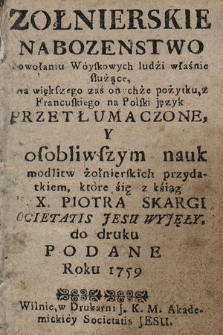 Zołnierskie nabozenstwo powołaniu Woyskowych ludźi właśnie służące : dla większego zaś onychże pożytku, z Francuskiego na Polski język Przetłumaczonem Y osobliwszym nauk modlitw żołnierskich przydatkiem, które śię z kśiąg X. Piotra Skargi Societatis Jesu Wyjęły, do druku Podane Roku 1759