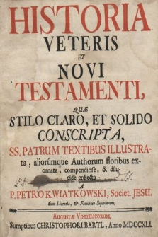 Historia Veteris Et Novi Testamenti : Quæ Stilo Claro, Et Solido Conscripta, SS. Patrum Textibus Illustrata, aliorumque Authorum floribus exornata, compendiose, & dilucide collecta