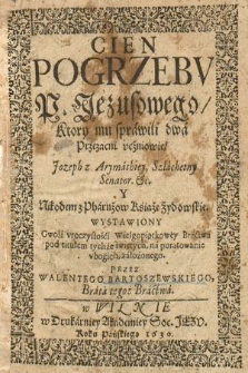 Cień Pogrzebv P. Jezusowego, Ktory mu sprawili dwa Przezani vczniowie, Jozeph z Arymathiey [...] Y Nikodem z Pharuzow [...] : Wystawiony Gwoli vroczystości Wielgopiątkowey Bractwa pod titułem tychże świętych na poratowanie vbogich założonego