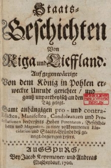 Staats=Geschichten Von Riga und Lieffland : Auf gegenwärtige Von dem König in Pohlen erweckte Unruhe gerichtet und gantz unpartheyisch an den Tag gelegt ; Samt anhängigen pro- und contra-Edicten, Manifesten, Condoleanzen und Protestationen beederseits Hohen Potentaten, Befehlhabern und Magnaten, zu einer vollkommenen Elucidation und Staats=Gründe deß geneigt=begierigen Lesers