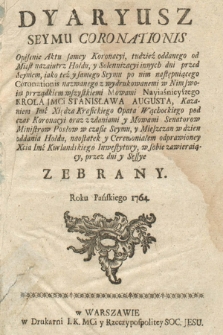 Dyariusz Seymu Coronationis : Opisanie Aktu samey Koronacyi, tudzież oddanego od Miast nazaiutrz Hołdu, y Solennizacyi innych dni przed Seymem, iako teź(!) y samego Seymu po nim następuiącego Coronationis nazwanego z wydrukowanemi w Nim swoim prrządkiem(!) wszystkiemi Mowami Nayiaśnieyszego Krola JMCi Stanisława Augusta, Kazaniem Imć Xsiędza Krasickiego Opata Wąchockiego pod czas Koronacyi oraz z zdaniami y Mowami Senatorow Ministrow Posłow w czasie Seymu, y Mieszczan w dzien oddania Hołdu, naostatek(!) y Ceremoniałem odprawioney Xcia Imć Kurlandskiego Inwestytury, w sobie zawieraiący, przez dni y Sessye Zebrany. Roku Pańskiego 1764