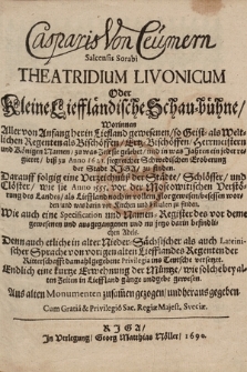 Casparis von Ceumern Salcensis Sorabi Theatridium Livonicum Oder Kleine Lieffländische Schau=bühne : Worinnen Aller von Anfang her in Liefland gewesenen, so Geist= als Weltlichen Regenten als Bischöffen, Ertz=Bischöffen, Herrmeistern und Königen Namen, zu was Zeit sie gelebet, und in was Jahren ein jeder regieret, biß zu Anno 1621. siegreicher Schwedischen Eroberung der Stadt Riga, zu finden ; Darauff folgig eine Verzeichnüß der Städte, Schlösser, und Clöster, wie sie Anno 1555. [...] besessen worden [...] : Wie auch eine Specification und Namen-Register des [...] jetzo darin befindlichen Adels ; Denn auch etliche in alter Nieder-Sächsischer als auch Lateinischer Sprache von vorigen alten Liefflandes Regenten der Ritterschafft damahl gegebene Privilegia ins Teutsche versetzet ; Endlich eine kurtze Erwehnung der Müntze, wie solche [...] gänge und gebe gewesen ; Aus alten Monumenten zusam[m]en gezogen, und heraus gegeben.