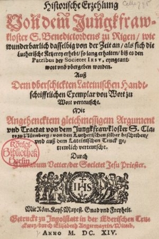 Historische Erzehlung Von dem Jungkfrawkloster S. Benedictordens zu Rigen, wie wunderbarlich dasselbig von der Zeit an, als sich die Lutherische Ketzerey erhebt, so lang erhalten, biß es den Patribus der Societet Iesv, eyngeantwort vnd vbergeben worden : Auß Dem vberschickten Lateinischen Handtschrifftlichen Exemplar von Wort zu Wort verteutscht. Mit Angehencktem gleichmessigem Argument vnd Tractat von dem Jungkfrawkloster S. Clare zu Nürnberg, von den Lutherischen selber beschriben vnd auß dem Lateinischen Truck getrewlich verteutscht