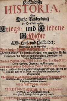 Liefländische Historia, Oder Kurtze Beschreibung der Denckwürdigsten Kriegs- und Friedens-Geschichte Esth- Lief- und Lettlandes : Vornehmlich in sich begreiffend Einen kurtzen Bericht von den Nahmen Eintheilung und Beschaffenheit der Provintz Liefland [...], Von des Schwerd-Brüder und Marianischen Teutschen Ritter Ordens Anfang, Regierung und Untergang, Von denen zwischen Schweden, Polen, Moscau und Dennemarck [et]c. des Landes wegen geführten langwierigen Kriegen und viel andern biß auffs 1690. Jahr, vorgelauffenen denckwürdigen Dingen mehr [...]