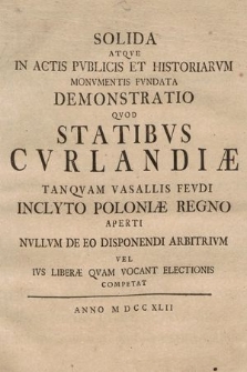 Solida Atqve In Actis Pvblicis Et Historiarvm Monvmentis Fvndata Demonstratio Qvod Statibvs Cvrlandiæ Tanqvam Vasallis Fevdi Inclyto Poloniæ Regno Aperti Nvllvm De Eo Disponendi Arbitrivm Vel Ivs Liberæ Qvam Vocant Electionis Competat