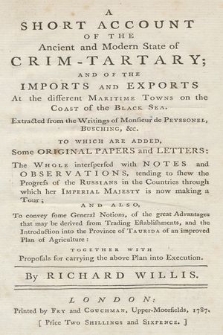 A Short Account Of The Ancient and Modern State of Crim-Tartary And Of The Imports And Exports At the different Maritime Towns on the Coast of the Black Sea : Extracted from the Writings of Monsieur de Peyssonel, Busching &c. : To Which Are Added, Some Original Papers and Letters : The Whole interspersed with Notes and Observations, tending to shew the Progress of the Russians in the Countries through which her Imperial Majesty is now making a Tour And Also, To convey some General Notions, of the great Advantages that may be derived from Trading Establishments and the Introduction into the Province of Taurida of an improved Plan of Agriculture: Together With Proposals for carrying the above Plan into Execution