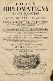 Codex Diplomaticvs Regni Poloniæ Et Magni Dvcatvs Litvaniæ : In Qvo Pacta, Foedera, Tractatvs Pacis, Mvtvæ Amicitiæ, Svbsidiorvm, Indvciarvm, Commerciorvm Nec Non Conventiones, Pactiones, Concordata, Transactiones, Declarationes, Statvta, Ordinationes, Bvllæ, Decreta, Edicta, Rescripta, Sententiæ Arbitrales, Infevdationes, Homagia Pacta Etiam Matrimonialia Et Doctrinalia Literæ Item Reversales, Concessionvm, Libertatis [...] Aliaqve Omnis Generis Pvblico Nomine Actorvm, Et Gestorvm Monvmenta. T. 1.