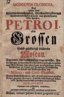 Moscovia Gloriosa : Das unter dem Allerdurchlauchtigsten, Großmächtigsten und Unüberwindlichsten Käyser und Selbsthalter aller Reussen, Petro I. oder Grossen, höchst-glückseligst blühende Moscau : Darinnen eine vollständige Geographische, Politische und Historische Beschreibung gedachten mächtigen Welt-Reichs, samt allen denen merckwürdigen Zeiten, Wachsthum an Hoheit und Reichthum, Verbesserung der Künste und Wissenschaften, des Militair- und Civil-Standes : Derer Schiff-Fahrten und Handlung [...] welche unter [...] Monarchen ergangen und geschehen, enthalten und aus denen bewährtesten Urkunden aufrichtigst erzehlet werden.