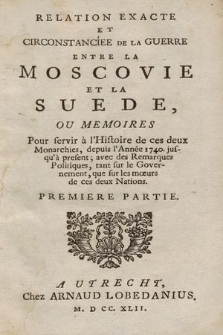 Relation Exacte Et Circonstanciee De La Guerre Entre La Moscovie Et La Suede : Ou Memoires Pour servir à l'Histoire de ces deux Monarchies, depuis l'Année 1740, jusqu'à présent, avec des Remarques Politiques, tant sur le Governement, que sur les mœurs de ces deux Nations. P. 1.