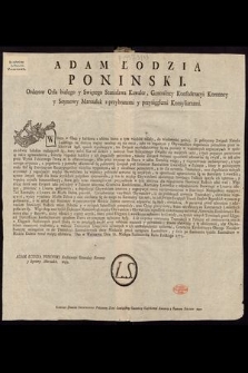 Adam Łodzia Poninski. Orderow Orła białego y Swiętego Stanisława Kawaler, Generalney Konfederacyi Koronney y Seymowey Marszałek z przybranemi y przysięgłemi Konsyliarzami : [Inc.:] W Szem w Obec y każdemu z osobna komu o tym wiedzieć należy, do wiadomości podaię [...] : [Expl.:] Dan w Warszawie Dnia 31. Miesiąca Października Roku Pańskiego 1773