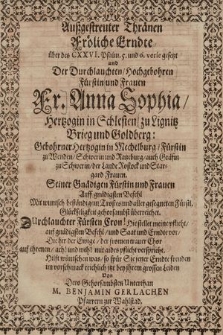 Außgestreuter Thränen Fröliche Erndte über des CXXVI. Psalm 5. und 6. vere gesetzt und Der Durchlauchten, Hochgebohren Fürstin und Frauen Fr. Anna Sophia, Hertzogin in Schlesien, zu Lignitz Brieg und Goldberg: Gebohrner Hertzogin in Mechelburg, Fürstin zu Wenden, Schwerin und Ratzeburg, auch Gräfin zu Schwerin, der Lande Rostock und Stargard Frauen. : Seiner Gnädigen Fürstin und Frauen Auff gnädigsten Befehl Mit wuntsch beständigem Trostes und aller gesegneten Fürstl. Glückseligkeit gehorsambst überreichet. [...]