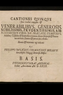 Cantiones Qvinqve senis vocibus compositæ: & Venerabilibvs, Generosis, Nobilissimis, Prvdentissimis, Amplissimisqve Viris, Dn. Prælatis, Comitibvs, Nobilibus, Consulibus & Senatoribus civitatum, ditionis Stetinensis & Pomeraniæ orientalis, Dominis & patronis suis colendis: Honoris & reverentiæ ergô dedicatæ. Basis