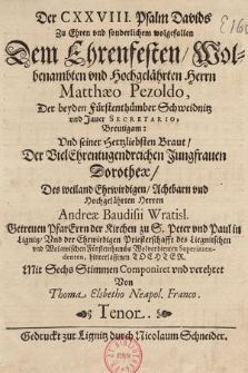 Der CXXVIII. Psalm Davids Zu Ehren vnd sonderlichem wolgefallen Der Ehrenfesten, Wolbenambten vnd Hochgelährten Herrn Matthæo Pezoldo, Der beyden Fürstenthümber Schweidnitz vnd Jauer Secretario, Breutigem: Vnd seiner Hertzliebsten Braut, Der Vielehrentugendreichen Jungfrauen Dorotheæ, Des weiland Ehrwirdigen, Achtbarn vnd Hochgelährten Herren Andræ Baudisii Wratisl. Getreuen Pfarerrn der Kirchen zu S. Peter vnd Paul in Lignitz, Vnd der Ehrwirdigen Priesterschafft des Liegnitschen vnd Wolawischen Fürstenthumbs Wolverdienten Superintendenten, hinterlassenen Tochter. : Mit Sechs Stimmen Componiret vnd verehret