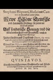 Stephani Höpneri, Musici vnd Cantoris in Franckfurt an der Oder. Newe Schöne Deutsche vnd Lateinische Gesänge, so zuvor nie im Druck gewesen, Auff sonderliche Sontage vnd die fürnembsten Jahr- vnd Danckfeste, auch zu Hochzeitlichen Ehrentage, Jn der Kirchen auff Orgell vnd Choro, via voce vnd Instrumentis Musicis zugleich vnd Concertweise, nach Anordnung eines jeglichen Cantoris gantz bequem: Nebenst der Historia vom Leiden vnd Sterben vnsers Erlösers vnd Seligmachers Jesu Christi auß dem Evangelisten Matthæo mit drey Theilen: Vnd andern, so bey Christlichen Leichbegengnissen tröstlich, gantz vollstimmig, so wol für kleine alß grosse Schulen, Gott dem Allmechtigen zu Lob, Ehr vnd Preiß, vnd allen frommen Hertzen zu Christlicher Andacht nützlichlich zugebrauchen, mit 4. 5. 6. 7. 8. vnd 12. Stimmen. Quinta Vox