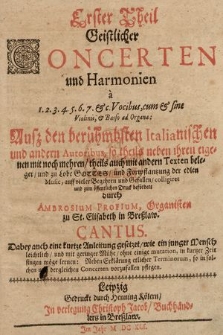 Erster Theil Geistlicher Concerten und Harmonien à 1. 2. 3. 4. 5. 6. 7. & c. Vocibus, cum & sine Violinis, & Basso ad Organa: Auß den berühmbsten Italianischen und andern Autoribus, so theils neben ihren eigenen mit noch mehren, theils auch mit andern Texten beleget, und zu Lobe Gottes, und Fortpflantzung der edlen Music, auff vieler Begehren und Gefallen, colligiret und zum öffentlichen Druck befördert durch Ambrosium Profium, Organisten zu St. Elisabeth in Breßlaw : Dabey auch kurtze Anleitung gesetzet, wie ein junger Mensch leichtlich, und mit geringer Mühe, ohne einige mutation, in kurtzer Zeit singen möge lernen: Neben Erklärung etlicher Terminorum, so in solchen und dergleichen Concerten vorzufallen pflegen. Cantus