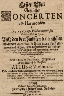 Erster Theil Geistlicher Concerten und Harmonien à 1. 2. 3. 4. 5. 6. 7. & c. Vocibus, cum & sine Violinis, & Basso ad Organa: Auß den berühmbsten Italianischen und andern Autoribus, so theils neben ihren eigenen mit noch mehren, theils auch mit andern Texten beleget, und zu Lobe Gottes, und Fortpflantzung der edlen Music, auff vieler Begehren und Gefallen, colligiret und zum öffentlichen Druck befördert durch Ambrosium Profium, Organisten zu St. Elisabeth in Breßlaw : Dabey auch kurtze Anleitung gesetzet, wie ein junger Mensch leichtlich, und mit geringer Mühe, ohne einige mutation, in kurtzer Zeit singen möge lernen: Neben Erklärung etlicher Terminorum, so in solchen und dergleichen Concerten vorzufallen pflegen. Altus & Violino 2