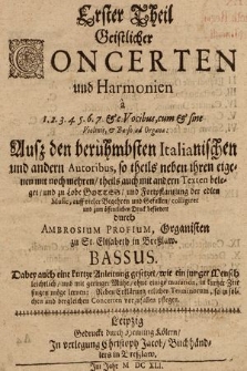 Erster Theil Geistlicher Concerten und Harmonien à 1. 2. 3. 4. 5. 6. 7. & c. Vocibus, cum & sine Violinis, & Basso ad Organa: Auß den berühmbsten Italianischen und andern Autoribus, so theils neben ihren eigenen mit noch mehren, theils auch mit andern Texten beleget, und zu Lobe Gottes, und Fortpflantzung der edlen Music, auff vieler Begehren und Gefallen, colligiret und zum öffentlichen Druck befördert durch Ambrosium Profium, Organisten zu St. Elisabeth in Breßlaw : Dabey auch kurtze Anleitung gesetzet, wie ein junger Mensch leichtlich, und mit geringer Mühe, ohne einige mutation, in kurtzer Zeit singen möge lernen: Neben Erklärung etlicher Terminorum, so in solchen und dergleichen Concerten vorzufallen pflegen. Bassus