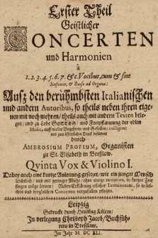 Erster Theil Geistlicher Concerten und Harmonien à 1. 2. 3. 4. 5. 6. 7. & c. Vocibus, cum & sine Violinis, & Basso ad Organa: Auß den berühmbsten Italianischen und andern Autoribus, so theils neben ihren eigenen mit noch mehren, theils auch mit andern Texten beleget, und zu Lobe Gottes, und Fortpflantzung der edlen Music, auff vieler Begehren und Gefallen, colligiret und zum öffentlichen Druck befördert durch Ambrosium Profium, Organisten zu St. Elisabeth in Breßlaw : Dabey auch kurtze Anleitung gesetzet, wie ein junger Mensch leichtlich, und mit geringer Mühe, ohne einige mutation, in kurtzer Zeit singen möge lernen: Neben Erklärung etlicher Terminorum, so in solchen und dergleichen Concerten vorzufallen pflegen. Quinta Vox & Violino I