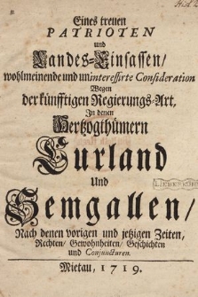 Eines treuen Patrioten und Landes-Einsassen, wohlmeinende und uninteressirte Consideration Wegen der künfftigen Regierungs-Art Jn denen Hertzogthümern Curland und Semgallen : Nach denen vorigen und jetzigen Zeiten, Rechten, Gewohnheiten, Geschichten und Conjuncturen