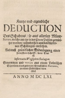 Kurtze und eigendliche Deduction Des Schadens, so aus allerley Müntz-Sorten, welche anietzo in der Crone Pohlen gemüntzet werden, insonderheit aus den küpfernen Schillingen entstehen : Nebenst gründlicher Widerlegung einer Polnischen Schrifft derer Titul ist Informacia Względem Szelągow