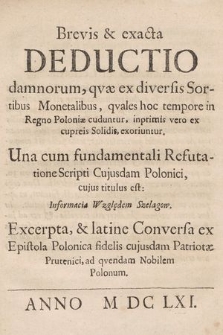 Brevis & exacta Deductio damnorum, qvae ex diversis Sortibus Monetalibus, qvales hoc tempore in Regno Poloniæ cuduntur, inprimis vero ex cupreis Solidis, exoriuntur : Una cum fundamentali Refutatione Scripti Cujusdam Polonici cujus titulus est Informacia Względem Szelągow