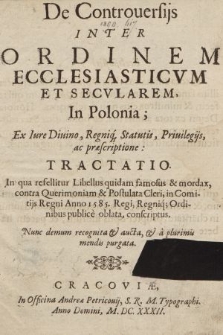 De Controuersijs Inter Ordinem Ecclesiasticvm Et Secularem In Polonia : Ex Iure Diuino, Regniq[u]e Statutis, Priuilegijs ac præscriptione Tractatio : In qua refellitur Libellus quidam famosus & mordax, contra Querimoniam & Postulata Cleri in Comitijs Regni Anno 1585 Regi, Regniq[ue] Ordinibus publice oblata conscriptus : Nunc demum recognita et aucta et a plurimis mendis purgata