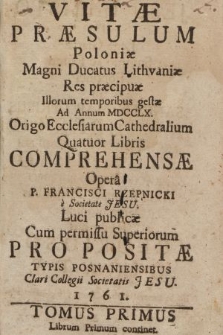 Vitæ Præsulum Poloniæ Magni Ducatus Lithvaniæ Res præcipuæ Illorum temporibus gestæ Ad Annum MDCCLX. Origo Ecclesiarum Cathedralium Quatuor Libris Comprehensæ. T. 1