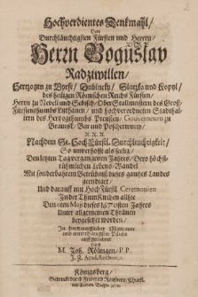 Hochverdientes Denkmahl, Dem Durchläuchtigsten Fürsten und Herren, Herrn Boguslav Radziwillen, Hertzogen zu Byrse, Dubincky, Slutzko und Kopyl [...] Römischen Reichs Fürsten, Herrn zu Nevell und Sebisch, OberStallmeistern des [...] Litthauen und [...] Stadthalter des Hertzogthumbs Preußen [...] : Nachdem Se. HochFürstl. Durchleuchtigkeit, So unverhofft als seelig, Den letzten Tag vergangenen Jahres, Dero [...] Lebens-Wandel [...] geendiget, Und darauff mit HochFürstl. Ceremonien Jn der ThumKirchen allhie Den 6ten Maji dieses 1670sten Jahres [...] beygesetzet worden