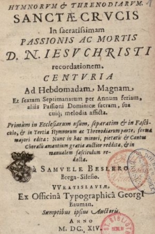 Hymnorvm & Threnodiarvm. : Sanctæ Crvcis In sacratissimam Passionis Ac Mortis D. N. Iesv Christi recordationem. : Centvria Ad Hebdomadam Magnam Et sextam Septimanarum per Annum feriam, alias Passioni Dominicæ sacram, sua cuiq[ue] melodia afficta. : Primum in Ecclesiarum usum, separatim & in Fascicule, & in Tertia Hymnorum ac Threnodiarum parte, forma majori edita : Nunc in hac minori, pietatis & Cantus Choralis amantium gratia auctior reddita, & in manualem fasciculum redacta