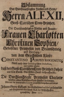 Abstammung Des Durchlauchtigsten Fürsten und Herrn, Herrn Alexii, Groß-Czarischen Cron-Printzen, und Der Durchlauchtigsten Fürstin und Frauen, Frauen Charlotten Christinen Sophien, Gebohrner Printzeßin von Braunschweig und Lüneburg, von dem Griechischen Käyser Constantino Porphyrogenito : Nebst noch einer Genealogischen Deduction, aus welcher erhellet, daß des Groß-Czarischen Cron-Printzen Hoheit aus dem Durchl. Gwelfischen Hause entsprossen sey; Hingegen Die Durchlauchtigste Printzessin Charlotte von den alten Rußischen Groß-Fürsten herkomme