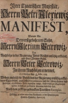 Jhrer Czaarischen Majestät, Herrn Petri Alexiewitz Manifest, Warum Sie Dero erstgebohrnen Sohn, Herrn Alexium Petrowi[t]z, Der Nachfolge in der Regierung Jhres Reichs unfähig erklähret, Und Dero Zweyten Sohn, Herrn Peter Petrowi[t]z, Zu Jhrem Nachfolger ernennet, d. d. Moscau den 3/14 Febr. 1718. : Wobey zugleich Die Briefe des der Regierung unfähig erklärten Czaarewi[t]zes, auch dessen Renuntiations und der Unterthanen dessentwegen abzustattende Eyde, ingleichen einige, dieser wichtigen Begebenheit halber, in Liefland publicirte Mandate befindlich sind. Nach dem zu Riga gedruckten Teutschen Exemplar