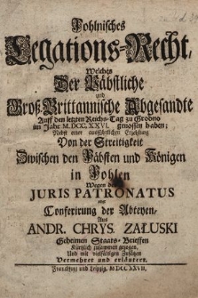 Pohlnisches Legations-Recht, Welches Der Päbstliche und Großbrittanische Abgesandte Auff den letzten Reichs-Tag zu Grodno im Jahr MDCCXXVI. genossen haben : nebst einer ausführlichen Erzehlung Von der Streitigkeit Zwischen den Päbsten und Königen in Pohlen Wegen des Juris Patronatus oder Conferirung der Abteyen, aus Andr. Chrys. Załuski Geheimen Staats-Brieffen Kürtzlich zusammen gezogen, und in vielfältigen Zusätzen Vermehret und erläutert