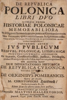 De Repvblica Polonica Libri Dvo : Qvorum Prior Historiae Polonicae Memorabiliora ex diligenti Sarmaticorum juxta ac Germanicorum [...] Scriptorum collatione eruta [...], Posterior Autem Jvs Pvblicvm Reipvbl. Polonicæ, Lithvanicæ [...] ex Statutis [...] probatissimisq[ue] Scriptorib. Polon. depromtum, comprehendit. His Adjectæ Sunt Duæ Dissertationes Historicæ De Repvblica Cvronica Vetere Et Nova. Item De Originibvs Pomeranicis