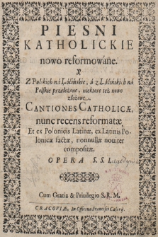 Piesni Katholickie nowo reformowane. y Z Polskich na Łacińskie, a z Łacińskich na Polskie przełożone, niektore też nowo złożone = Cantiones Catholicæ, nunc recens reformatæ, Et ex Polonicis Latinæ, ex Latinis Polonicæ factæ, nonnullæ nouiter compositæ