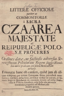 Litteræ Officiosæ pariter ac Commonitoriæ a Sacra Czaarea Majestate ad Reipublicæ Polonæ Proceres atq[ue] Ordines datæ, ne factiosis adversus Serenissimum Poloniarum Regem suggestionibus aures præbeant, sed fidem Illi intactam servent : Emanatæ hanc ob causam, quod jam ab aliquo tempore per totam Europam fama percrebuit nonnullos e membris dictæ Reip. omnibus viribus eo conniti, ut Sacram Regiam Majestatem ex concepto temere adversus Illam odio de Throno deturbent, eoq[ue] facto alia perversæ intentionis proposita ad effectum perducere queant