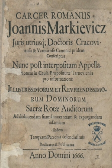 Carcer Romanus Joannis Markievicz […] : pridem Conscriptus Nunc post interpositam Appellationem in Causa Præposituræ Tarnoviensis pro informatione […] Reverendissimorum Dominorum Sacræ Rotæ Auditorum Ad deducendam suam Innocentiam & expurgandam infamiam iisdem Tanqvam Patronis colendissimis Dedicatus & Publicatus