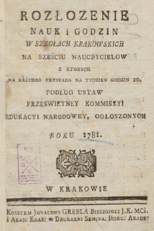 Rozłozenie Nauk i Godzin w Szkołach Krakowskich na Sześciu Nauczycielow z Ktorych na Każdego Przypada na Tydzien Godzin 20, Podług Ustaw Przeswietney Kommissyi Edukacyi Narodowey, Ogłoszonych Roku 1781