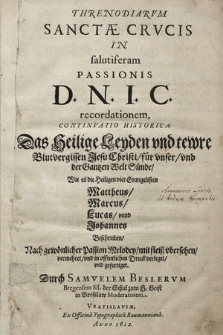 Threnodiarvm Sanctæ Crvcis In salutiferam Passionis D. N. I. C. recordationem, Continvatio Historica. : Das Heilige Leyden vnd tewre Blutvergissen Jesu Christi, für vnser, vnd der Gantzen Welt Sünde, Wie es die Heiligen vier Evangelisten Mattheus, Marcus, Lucas, vnnd Johannes Beschreiben, Nach gewönlicher Passion Melodey, mit fleiß vbersehen, vermehret, vnd in offentlichen Druck verleget, vnd gefertiget