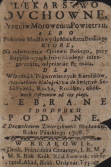 Lekarstwo Dvchowne, Przeciw Morowemu Powietrzu, Albo Pokorne Modlitwy do Maiestatu Boskiego Ktore, Na odwrocenie Gniewu Bożego, przy Supplikacyach, lubo każdego inszego czasu, odprawiac się maią : Dla Wszytkich Prawowiernych Katolikow, Przydatkiem Nabożeństwa do Świętych Sebastyana, Rocha, Rozaliey, osobliwych Patronow od tey plagi