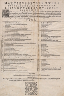 Martinvs Szyszkowski Dei Et Apostolicæ Sedis Gratia Episcopvs Cracoviensis, Dvx Severiensis, Significamus quorum interest Vniuersis, actiones & negotia Ecclesiastica in Auditorio nostro generali, seu Cancellaria nostra, & in Consistorijs Officialium nostrorum quorumcunq[ue] (nullo penitus excepto) peragentibus [...] Taxa.