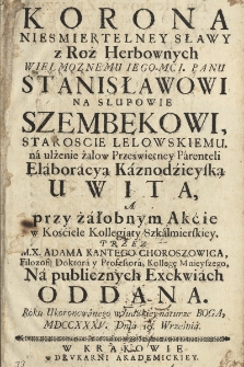 Korona Niesmiertelney Sławy z Roż Herbownych Wielmożnemv Iego-Mci. Panu Stanisławowi Na Słupowie Szembekowi, Staroście Lelowskiemu, ná ulżenie żalow Prześwietney Párenteli Eláborácyą Káznodziejską Uwita, a przy żáłobnym Akcie w Kościele Kollegiaty Szkálmierskiey, przez M.X. Adama Kantego Choroszowica, Filozofij Doktorá y Professorá, Kollegę Mnieyszego, Ná publicznych Exekwiách Oddana